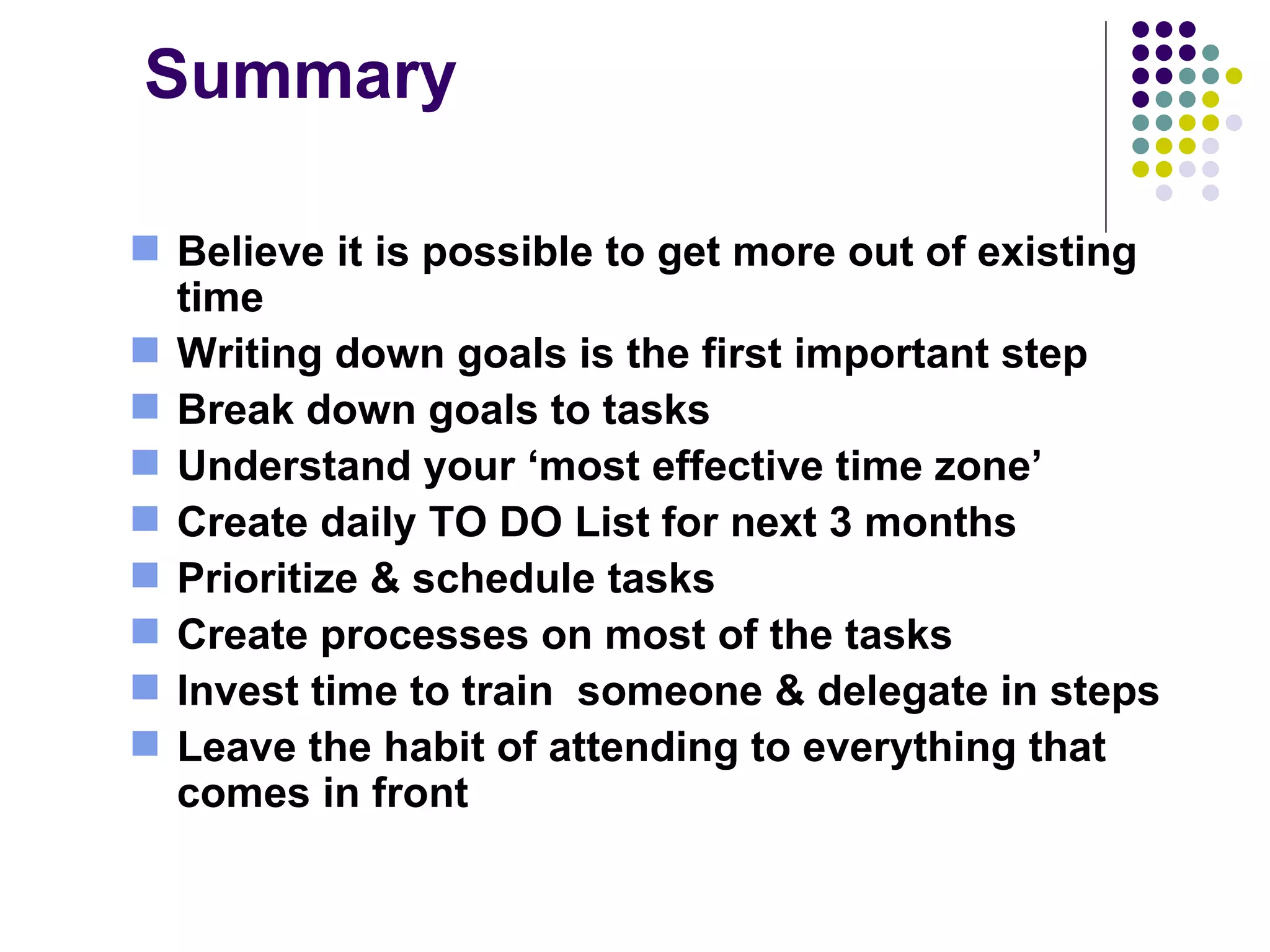 Summary Believe it is possible to get more out of existing time  Writing down goals is the first important step Break down goals to tasks Understand your ‘most effective time zone’ Create daily TO DO List for next 3 months Prioritize & schedule tasks  Create processes on most of the tasks  Invest time to train  someone & delegate in steps  Leave the habit of attending to everything that comes in front 