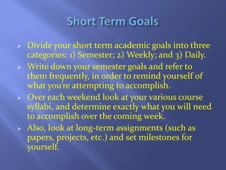 







Divide your short term academic goals into three
categories: 1) Semester; 2) Weekly; and 3) Daily.
Write down ...