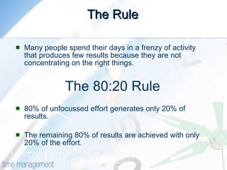 The Rule Many people spend their days in a frenzy of activity that produces few results because they are not concentrating on the right things. The 80:20 Rule 80% of unfocussed effort generates only 20% of results.  The remaining 80% of results are achieved with only 20% of the effort. 