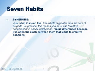 Seven Habits SYNERGIZE: Just what it sound like . T he whole is greater than the sum of its parts.  In practice, this means you must use “creative cooperation” in social interactions .  Value differences because it is often the clash between them that leads to creative solutions .   