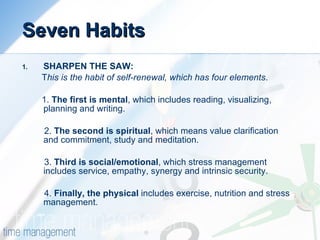 Seven Habits SHARPEN THE SAW: T his is the habit of self-renewal, which has four elements .  1.  The first is mental , which includes reading, visualizing, planning and writing.  2.  The second is spiritual , which means value clarification and commitment, study and meditation.  3.  Third is social/emotional , which stress management includes service, empathy, synergy and intrinsic security.  4.  Finally, the physical  includes exercise, nutrition and stress management. 