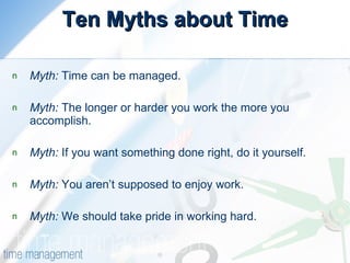 Ten Myths about Time Myth:  Time can be managed.  Myth:  The longer or harder you work the more you  accomplish.  Myth:  If you want something done right, do it yourself.  Myth:  You aren’t supposed to enjoy work.  Myth:  We should take pride in working hard.  