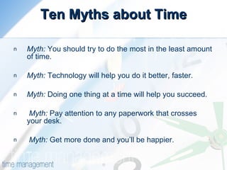 Ten Myths about Time Myth:  You should try to do the most in the least amount of time.  Myth:  Technology will help you do it better, faster.  Myth:  Doing one thing at a time will help you succeed.  Myth:  Pay attention to any paperwork that crosses your desk.  Myth:  Get more done and you’ll be happier.   