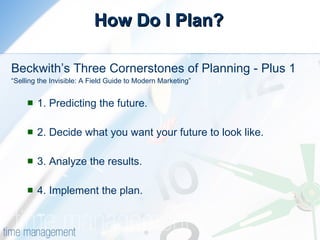 How Do I Plan? Beckwith’s Three Cornerstones of Planning - Plus 1 “ Selling the Invisible: A Field Guide to Modern Marketing”  1. Predicting the future.  2. Decide what you want your future to look like. 3. Analyze the results. 4. Implement the plan. 