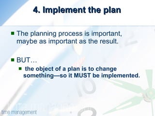 4. Implement the plan The planning process is important, maybe as important as the result. BUT… the object of a plan is to change something—so it MUST be implemented. 