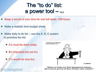 The “to do” list: a power tool –  Pg 6 Keep a record of your time for one full week--168 hours. Make a realistic time budget sheet. Make daily to do list -- use the A, B, C system  to prioritize the list: A’s must be done today B’s important but not A’s C’s would be nice but… 