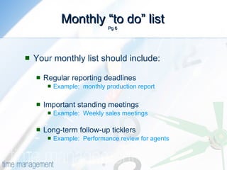 Monthly “to do” list Pg 6 Your monthly list should include: Regular reporting deadlines Example:  monthly production report Important standing meetings Example:  Weekly sales meetings Long-term follow-up ticklers Example:  Performance review for agents 