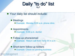 Daily “to do” list Pg 7 Your daily list should include: Meetings Example:  Monday 9:30 a.m. phone clinic Appointments Example:  5:30 p.m. dentist Follow-up phone/email Example:  Return call from Terry W in a.m. Short-term follow-up ticklers Example: Check on pending business 