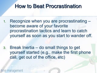 How to Beat Procrastination Recognize when you are procrastinating – become aware of your favorite procrastination tactics and learn to catch yourself as soon as you start to wander off. Break Inertia – do small things to get  yourself started (e.g., make the first phone call, get out of the office, etc) 