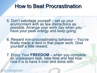 How to Beat Procrastination 5. Don’t sabotage yourself – set up your environment with as few distractions as possible. Arrange your work day when you have your peak energy and keep going. 6. Reward non-procrastinating behavior – You’ve finally made a dent in that paper work. Give yourself a little reward. 7. Enjoy Your  FREEDOM  – when you complete an unpleasant task, take time and feel how nice it is to have it over and done with. 