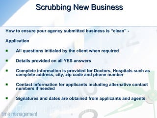 Scrubbing New Business   How to ensure your agency submitted business is “clean” - Application All questions initialed by the client when required  Details provided on all YES answers  Complete information is provided for Doctors, Hospitals such as complete address, city, zip code and phone number  Contact information for applicants including alternative contact numbers if needed  Signatures and dates are obtained from applicants and agents  
