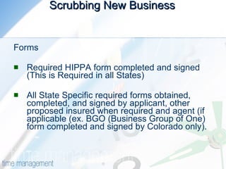 Scrubbing New Business   Forms  Required HIPPA form completed and signed (This is Required in all States)  All State Specific required forms obtained, completed, and signed by applicant, other proposed insured when required and agent (if applicable (ex. BGO (Business Group of One) form completed and signed by Colorado only).  