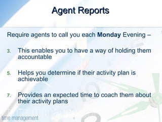 Agent Reports Require agents to call you each  Monday  Evening – This enables you to have a way of holding them accountable Helps you determine if their activity plan is achievable Provides an expected time to coach them about their activity plans 