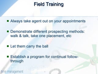Field Training   Always take agent out on your appointments  Demonstrate different prospecting methods: walk & talk, take one placement, etc  Let them carry the ball  Establish a program for continual follow-through 