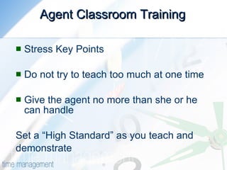 Agent Classroom Training Stress Key Points Do not try to teach too much at one time Give the agent no more than she or he can handle Set a “High Standard” as you teach and  demonstrate 