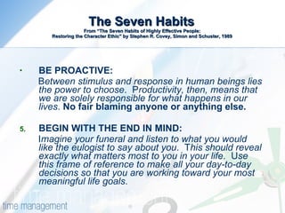 The Seven Habits  From “The Seven Habits of Highly Effective People:  Restoring the Character Ethic” by Stephen R. Covey, Simon and Schuster, 1989 BE PROACTIVE:  B etween stimulus and response in human beings lies the power to choose .  P roductivity, then, means that we are solely responsible for what happens in our lives .  No fair blaming anyone or anything else.  BEGIN WITH THE END IN MIND:  I magine your funeral and listen to what you would like the eulogist to say about you .  T his should reveal exactly what matters most to you in your life .  U se this frame of reference to make all your day-to-day decisions so that you are working toward your most meaningful life goals . 