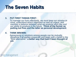 The Seven Habits 3.  PUT FIRST THINGS FIRST: T o manage our lives effectively, we must keep our mission in mind, understand what’s important as well as urgent, and maintain a balance between what we produce each day and our ability to produce in the future .  Think of the former as putting out fires and the latter as personal development .  4.  THINK WIN/WIN: A greements or solutions among people can be mutually beneficial if all parties cooperate and begin with a belief in the “third alternative”:   a better way that hasn’t been thought of yet. 
