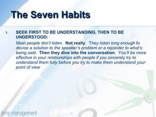 The Seven Habits SEEK FIRST TO BE UNDERSTANDING, THEN TO BE UNDERSTOOD: Most  people don’t listen .  Not really .  T hey listen long enough to devise a solution to the speaker’s problem or a rejoinder to what’s being said .  Then they dive into the conversation .  Y ou’ll be more effective in your relationships with people if you sincerely try to understand them fully before you try to make them understand your point of view 
