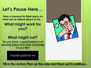 Let’s Pause Here…Take a moment to think back on what we’ve talked about so far…What might work for you?What might not?Do you have  a good balance of relaxing (play) and work (studying) in your life?ANSWER QUESTION #4!Fill in the Action Plan on the side and then we’ll continue…
