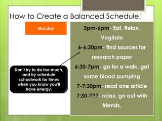 How to Create a Balanced Schedule:5pm-6pm- Eat, Relax, Vegitate6-6:30pm- find sources for research paper6:30-7pm- go for a walk, get some blood pumping7-7:30pm- read one article7:30-???- relax, go out with friends, MondayDon’t try to do too much, and try schedule schoolwork for times when you know you’ll have energy.