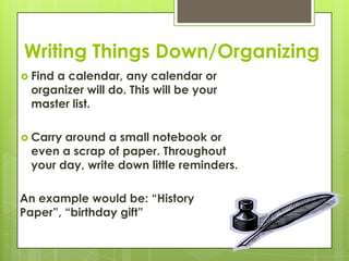 Writing Things Down/OrganizingFind a calendar, any calendar or organizer will do. This will be your master list.Carry around a small notebook or even a scrap of paper. Throughout your day, write down little reminders.An example would be: “History Paper”, “birthday gift”