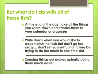 But what do I do with all of these lists?At the end of the day, take all the things you wrote down and transfer them to your calendar or organizer Write down when you would like to accomplish the task but don’t go too crazy… don’t set yourself up for failure by trying to do too much in one time slot. Spacing things out makes actually doing them much easier.
