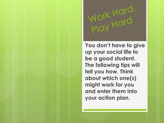 Work Hard, Play HardYou don’t have to give up your social life to be a good student. The following tips will tell you how. Think about which one(s) might work for you and enter them into your action plan.