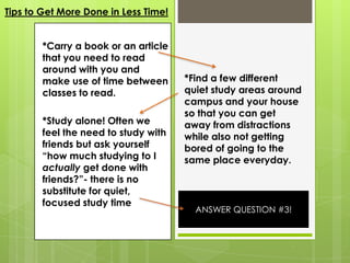 Tips to Get More Done in Less Time!*Carry a book or an article that you need to read around with you and make use of time between classes to read.*Study alone! Often we feel the need to study with friends but ask yourself “how much studying to I actually get done with friends?”- there is no substitute for quiet, focused study time*Find a few different quiet study areas around campus and your house so that you can get away from distractions while also not getting bored of going to the same place everyday.ANSWER QUESTION #3!