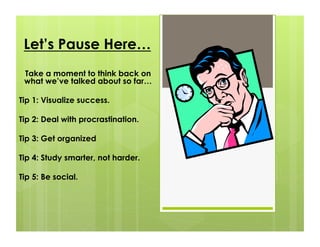 Let’s Pause Here…
 Take a moment to think back on
 what we’ve talked about so far…

Tip 1: Visualize success.

Tip 2: Deal with procrastination.

Tip 3: Get organized

Tip 4: Study smarter, not harder.

Tip 5: Be social.
 