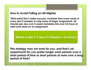How to Avoid Pulling an All-Nighter
*Start early! Don’t make excuses, schedule time every week or
every day if needed, to chip away at larger assignments. 20
minutes per day over 2 weeks translates into over 4.5 hours of
solid work done on an assignment



    20mins a day X 7 days X 2 Weeks= ~4.5 Hours!



This strategy may not work for you, and that’s ok-
experiment! Do you prefer longer work periods over a
short period of time or short periods of work over a long
period of time?
 