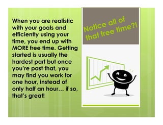 When you are realistic
                                   e al l of !
with your goals and         N otic e time?
efficiently using your
                            tha  t fre
time, you end up with
MORE free time. Getting
started is usually the
hardest part but once
you’re past that, you
may find you work for
one hour, instead of
only half an hour… if so,
that’s great!
 