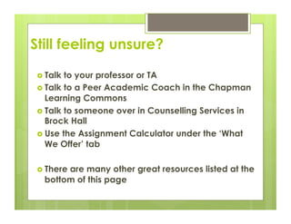 Still feeling unsure?
   Talk to your professor or TA
   Talk to a Peer Academic Coach in the Chapman
    Learning Commons
   Talk to someone over in Counselling Services in
    Brock Hall
   Use the Assignment Calculator under the ‘What
    We Offer’ tab

   There
        are many other great resources listed at the
   bottom of this page
 