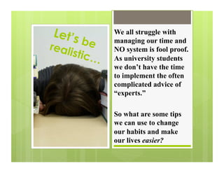 Let’s         We all struggle with

real   be     managing our time and
    istic     NO system is fool proof.
          …   As university students
              we don’t have the time
              to implement the often
              complicated advice of
              “experts.”

              So what are some tips
              we can use to change
              our habits and make
              our lives easier?
 