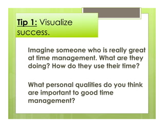 Tip 1: Visualize
success.

   Imagine someone who is really great
   at time management. What are they
   doing? How do they use their time?

   What personal qualities do you think
   are important to good time
   management?
 