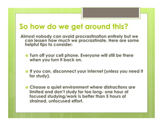So how do we get around this?
Almost nobody can avoid procrastination entirely but we
  can lessen how much we procrastinate. Here are some
  helpful tips to consider:

      Turn off your cell phone. Everyone will still be there
       when you turn it back on.

      If you can, disconnect your internet (unless you need it
       for study).

      Choose a quiet environment where distractions are
       limited and don’t study for too long- one hour of
       focused studying/work is better than 5 hours of
       strained, unfocused effort.
 