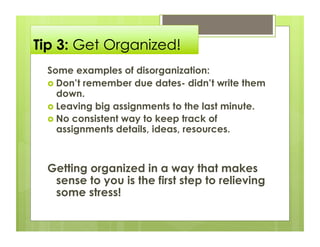 Tip 3: Get Organized!
 Some examples of disorganization:
   Don’t remember due dates- didn’t write them
    down.
   Leaving big assignments to the last minute.
   No consistent way to keep track of
    assignments details, ideas, resources.



 Getting organized in a way that makes
  sense to you is the first step to relieving
  some stress!
 