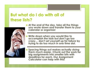But what do I do with all of
these lists?
          At
            the end of the day, take all the things
          you wrote down and transfer them to your
          calendar or organizer

          Writedown when you would like to
          accomplish the task but don’t go too
          crazy… don’t set yourself up for failure by
          trying to do too much in one time slot.

          Spacing things out makes actually doing
          them much easier. Chunk out the work for
          big assignments into smaller bits with
          deadlines for each. Our Assignment
          Calculator can help with this!
 