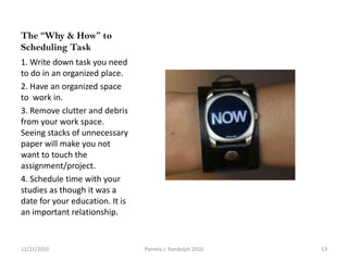 The “Why & How” to Scheduling Task 1. Write down task you need to do in an organized place. 2. Have an organized space to  work in. 3. Remove clutter and debris from your work space. Seeing stacks of unnecessary paper will make you not want to touch the assignment/project.4. Schedule time with your studies as though it was a date for your education. It is an important relationship. 12/19/201013Pamela J. Randolph 2010