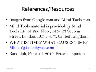 References/ResourcesImages from Google.com and Mind Tools.com Mind Tools material is provided by Mind Tools Ltd of 2nd Floor, 145-157 St John Street, London, EC1V 4PY, United Kingdom.WHAT IS TIME? WHAT CAUSES TIME?Mkhan@timephysics.comRandolph, Pamela J. 2010. Personal opinion.12/19/201018Pamela J. Randolph 2010