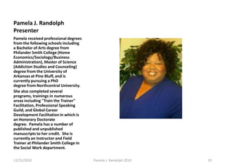 Pamela J. Randolph Presenter Pamela received professional degrees from the following schools including a Bachelor of Arts degree from Philander Smith College (Home Economics/Sociology/Business Administration), Master of Science (Addiction Studies and Counseling) degree from the University of Arkansas at Pine Bluff, and is currently pursuing a PhD degree from Northcentral University. She also completed several programs, trainings in numerous areas including "Train the Trainer" Facilitation, Professional Speaking Guild, and Global Career Development Facilitation in which is an Honorary Doctorate degree.  Pamela has a number of published and unpublished manuscripts to her credit.  She is currently an Instructor and Field Trainer at Philander Smith College in the Social Work department. 12/19/201019Pamela J. Randolph 2010