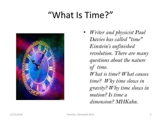 “What Is Time?”Writer and physicist Paul Davies has called "time" Einstein’s unfinished revolution. There are many questions about the nature of time. What is time? What causes time?  Why time slows in gravity? Why time slows in motion? Is time a dimension? MHKahn.12/19/20102Pamela J. Randolph 2010