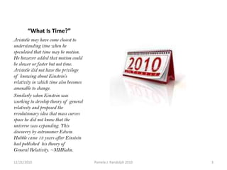           “What Is Time?”Aristotle may have come closest to understanding time when he speculated that time may be motion. He however added that motion could be slower or faster but not time. Aristotle did not have the privilege of knowing about Einstein’s relativity in which time also becomes amenable to change. Similarly when Einstein was working to develop theory of general relativity and proposed the revolutionary idea that mass curves space he did not know that the universe was expanding. This discovery by astronomer Edwin Hubble came 13 years after Einstein had published  his theory of General Relativity. ~MHKahn.12/19/20103Pamela J. Randolph 2010