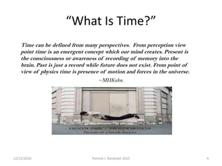 “What Is Time?”Time can be defined from many perspectives.  From perception view point time is an emergent concept which our mind creates. Present is the consciousness or awareness of recording of memory into the brain. Past is just a record while future does not exist. From point of view of physics time is presence of motion and forces in the universe.~MHKahn.12/19/20104Pamela J. Randolph 2010