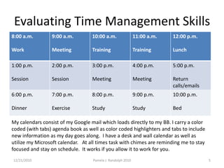 Evaluating Time Management Skills12/19/20105Pamela J. Randolph 2010My calendars consist of my Google mail which loads directly to my BB. I carry a color coded (with tabs) agenda book as well as color coded highlighters and tabs to include new information as my day goes along.  I have a desk and wall calendar as well as utilize my Microsoft calendar.   At all times task with chimes are reminding me to stay focused and stay on schedule.  It works if you allow it to work for you. 