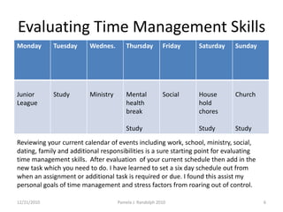 Evaluating Time Management Skills 12/19/2010Pamela J. Randolph 20106Reviewing your current calendar of events including work, school, ministry, social, dating, family and additional responsibilities is a sure starting point for evaluating time management skills.  After evaluation  of your current schedule then add in the new task which you need to do. I have learned to set a six day schedule out from when an assignment or additional task is required or due. I found this assist my personal goals of time management and stress factors from roaring out of control. 