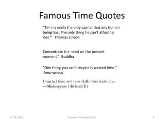 "Time is really the only capital that any human being has. The only thing he can't afford to lose.“   Thomas Edison                                                                                                                                                                                                                                      Concentrate the mind on the present moment.”  Buddha"One thing you can't recycle is wasted time." AnonymousI wasted time and now doth time waste me.                 —Shakespeare (Richard II) 12/19/20108Pamela J. Randolph 2010Famous TimeQuotes
