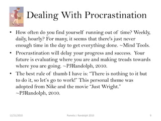      Dealing With Procrastination How often do you find yourself running out of time? Weekly, daily, hourly? For many, it seems that there's just never enough time in the day to get everything done. ~Mind Tools.Procrastination will delay your progress and success.  Your future is evaluating where you are and making treads towards where you are going. ~PJRandolph, 2010. The best rule of thumb I have is: “There is nothing to it but to do it, so let’s go to work!” This personal theme was adopted from Nike and the movie “Just Wright.” ~PJRandolph, 2010. 12/19/20109Pamela J. Randolph 2010