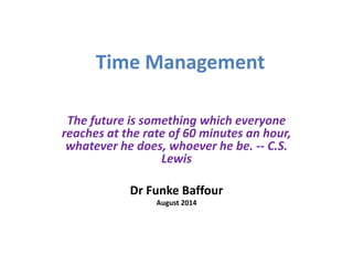 Time Management 
The future is something which everyone 
reaches at the rate of 60 minutes an hour, 
whatever he does, whoever he be. -- C.S. 
Lewis 
Dr Funke Baffour 
August 2014 
 