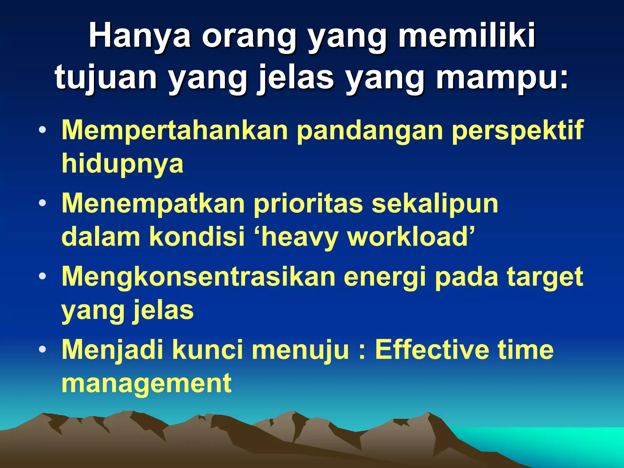 Hanya orang yang memiliki
 tujuan yang jelas yang mampu:
• Mempertahankan pandangan perspektif
  hidupnya
• Menempatkan prioritas sekalipun
  dalam kondisi ‘heavy workload’
• Mengkonsentrasikan energi pada target
  yang jelas
• Menjadi kunci menuju : Effective time
  management
 