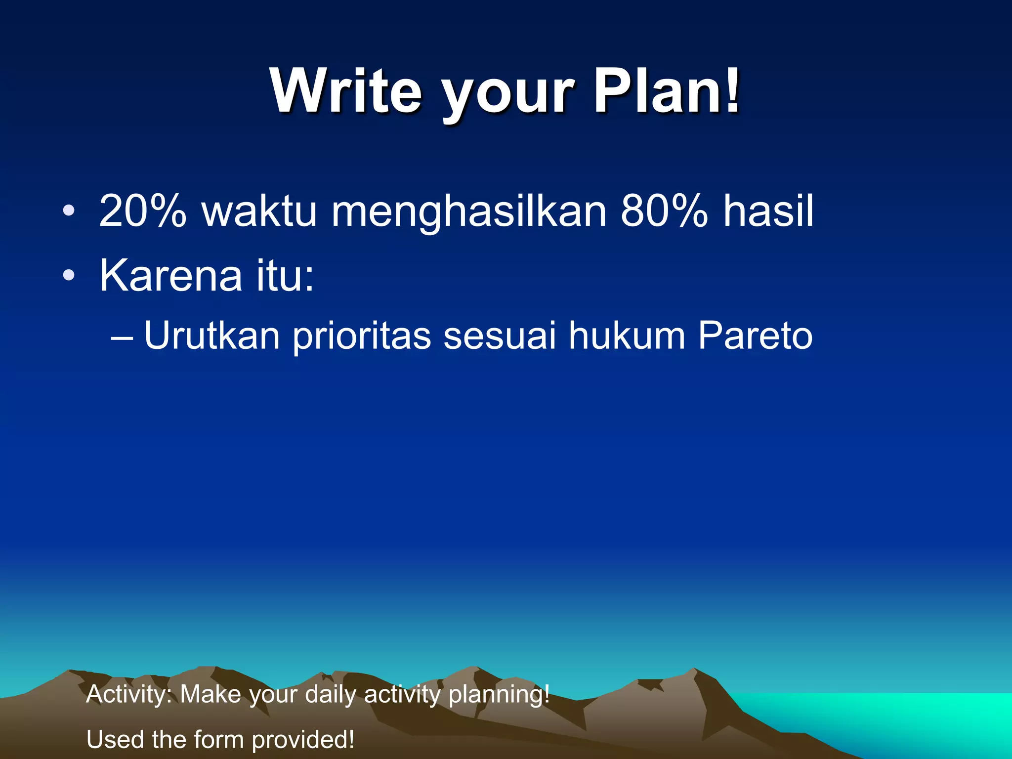 Write your Plan!
• 20% waktu menghasilkan 80% hasil
• Karena itu:
   – Urutkan prioritas sesuai hukum Pareto




 Activity: Make your daily activity planning!
 Used the form provided!
 